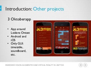 Introduction: Other projects
EMBODIED VISION: AUGMENTED AND VIRTUAL REALITY IN UNITY3D
3 Oktoberapp
• App around
Leidens Ontzet
• Android and
iOS
• Only GUI:
timetable,
soundboard,
etc.
 