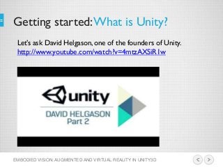 Getting started:What is Unity?
EMBODIED VISION: AUGMENTED AND VIRTUAL REALITY IN UNITY3D
Let’s ask David Helgason, one of the founders of Unity.
http://www.youtube.com/watch?v=4mtzAXSiR1w
 