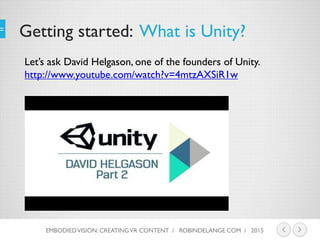 Getting started: What is Unity?
Let’s ask David Helgason, one of the founders of Unity.
http://www.youtube.com/watch?v=4mtzAXSiR1w
EMBODIEDVISION: CREATINGVR CONTENT / ROBINDELANGE.COM / 2015
 