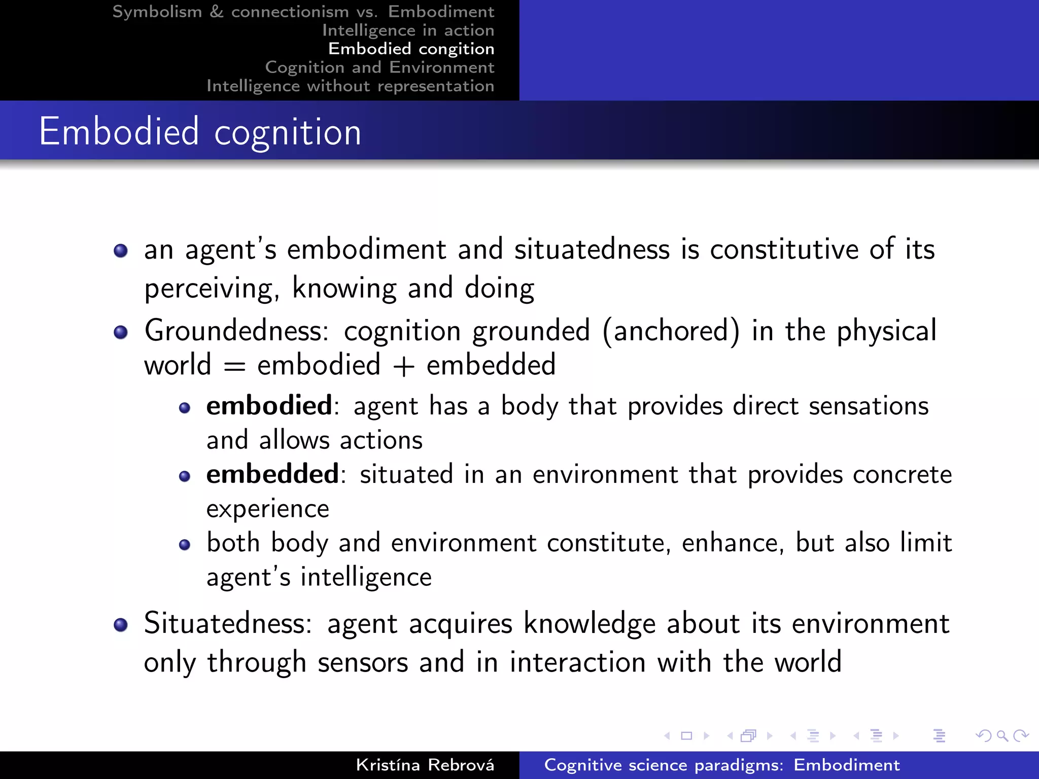 Symbolism & connectionism vs. Embodiment
Intelligence in action
Embodied congition
Cognition and Environment
Intelligence without representation
Embodied cognition
an agent’s embodiment and situatedness is constitutive of its
perceiving, knowing and doing
Groundedness: cognition grounded (anchored) in the physical
world = embodied + embedded
embodied: agent has a body that provides direct sensations
and allows actions
embedded: situated in an environment that provides concrete
experience
both body and environment constitute, enhance, but also limit
agent’s intelligence
Situatedness: agent acquires knowledge about its environment
only through sensors and in interaction with the world
Kristína Rebrová Cognitive science paradigms: Embodiment
 