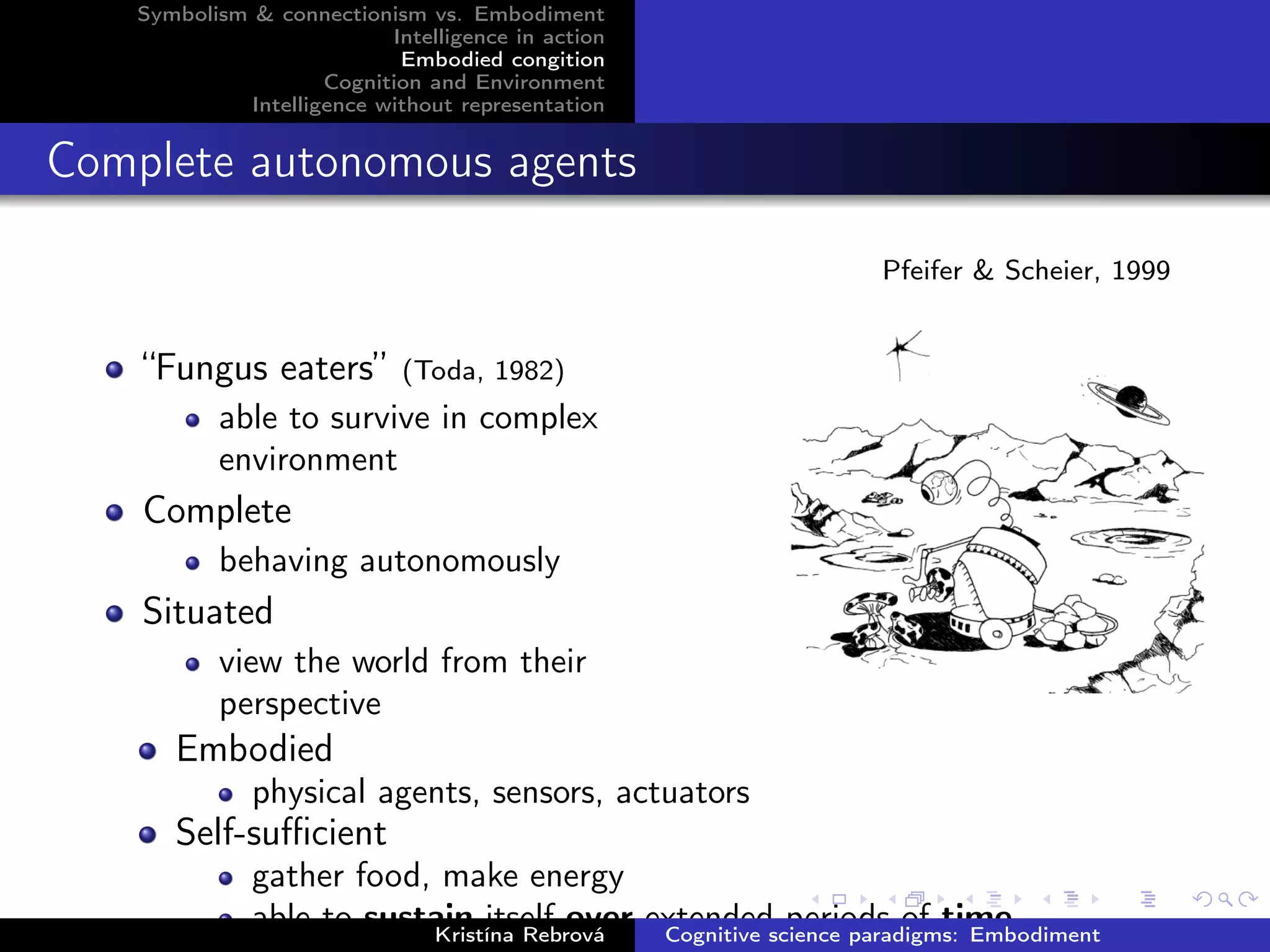 Symbolism & connectionism vs. Embodiment
Intelligence in action
Embodied congition
Cognition and Environment
Intelligence without representation
Complete autonomous agents
Pfeifer & Scheier, 1999
“Fungus eaters” (Toda, 1982)
able to survive in complex
environment
Complete
behaving autonomously
Situated
view the world from their
perspective
Embodied
physical agents, sensors, actuators
Self-suﬃcient
gather food, make energy
able to sustain itself over extended periods of timeKristína Rebrová Cognitive science paradigms: Embodiment
 
