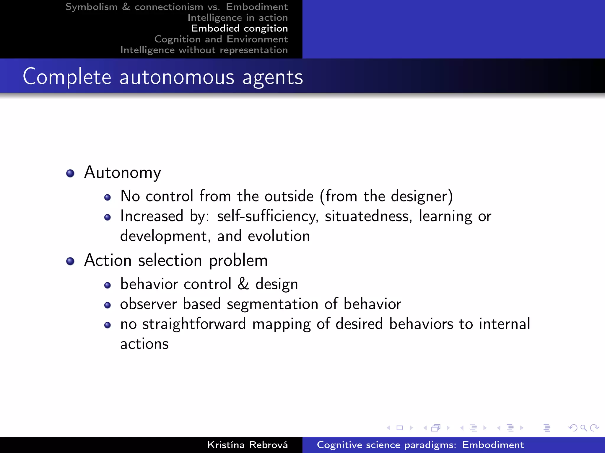 Symbolism & connectionism vs. Embodiment
Intelligence in action
Embodied congition
Cognition and Environment
Intelligence without representation
Complete autonomous agents
Autonomy
No control from the outside (from the designer)
Increased by: self-suﬃciency, situatedness, learning or
development, and evolution
Action selection problem
behavior control & design
observer based segmentation of behavior
no straightforward mapping of desired behaviors to internal
actions
Kristína Rebrová Cognitive science paradigms: Embodiment
 