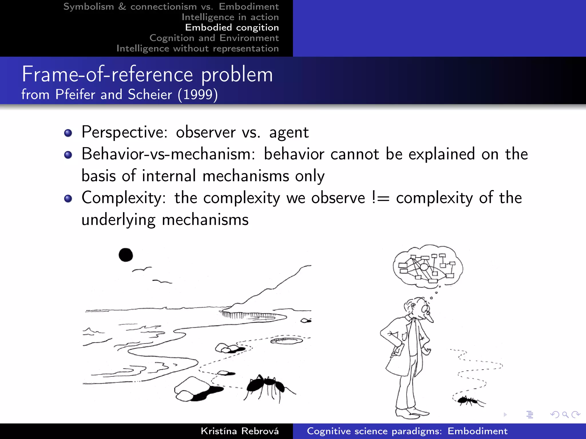 Symbolism & connectionism vs. Embodiment
Intelligence in action
Embodied congition
Cognition and Environment
Intelligence without representation
Frame-of-reference problem
from Pfeifer and Scheier (1999)
Perspective: observer vs. agent
Behavior-vs-mechanism: behavior cannot be explained on the
basis of internal mechanisms only
Complexity: the complexity we observe != complexity of the
underlying mechanisms
Kristína Rebrová Cognitive science paradigms: Embodiment
 