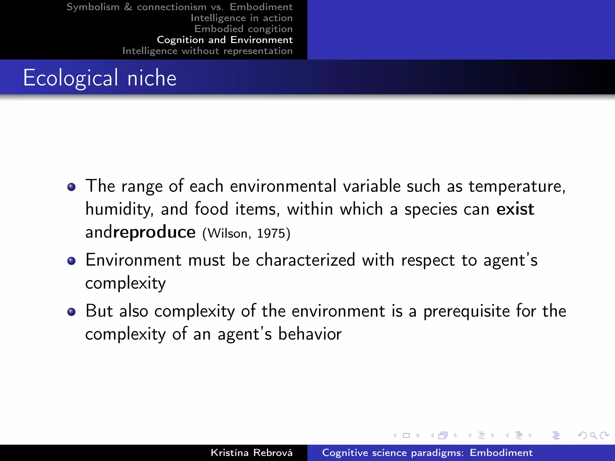 Symbolism & connectionism vs. Embodiment
Intelligence in action
Embodied congition
Cognition and Environment
Intelligence without representation
Ecological niche
The range of each environmental variable such as temperature,
humidity, and food items, within which a species can exist
andreproduce (Wilson, 1975)
Environment must be characterized with respect to agent’s
complexity
But also complexity of the environment is a prerequisite for the
complexity of an agent’s behavior
Kristína Rebrová Cognitive science paradigms: Embodiment
 