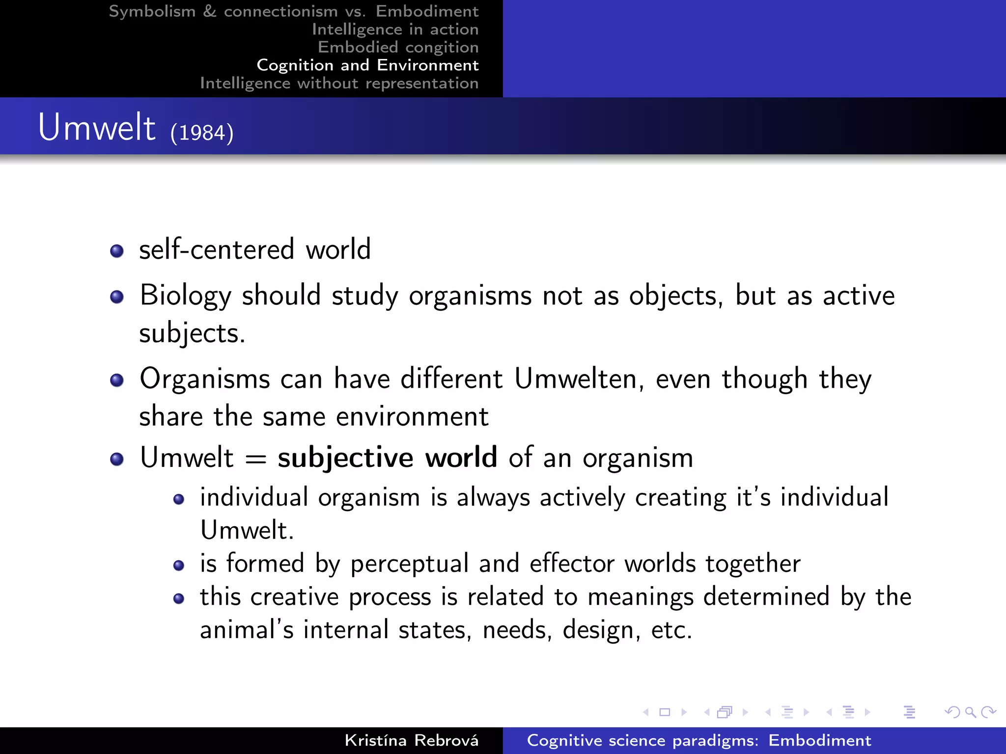Symbolism & connectionism vs. Embodiment
Intelligence in action
Embodied congition
Cognition and Environment
Intelligence without representation
Umwelt (1984)
self-centered world
Biology should study organisms not as objects, but as active
subjects.
Organisms can have diﬀerent Umwelten, even though they
share the same environment
Umwelt = subjective world of an organism
individual organism is always actively creating it’s individual
Umwelt.
is formed by perceptual and eﬀector worlds together
this creative process is related to meanings determined by the
animal’s internal states, needs, design, etc.
Kristína Rebrová Cognitive science paradigms: Embodiment
 