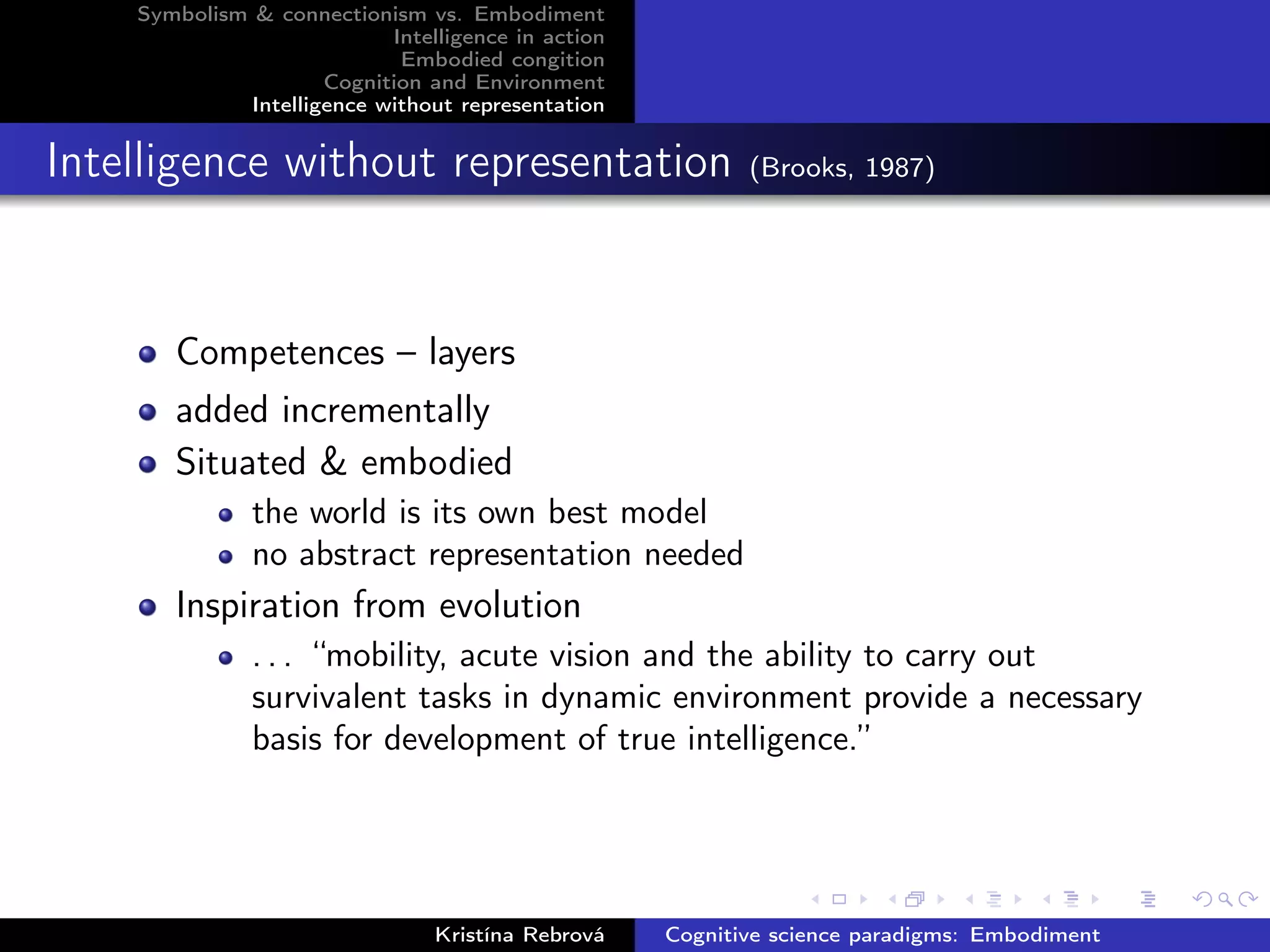Symbolism & connectionism vs. Embodiment
Intelligence in action
Embodied congition
Cognition and Environment
Intelligence without representation
Intelligence without representation (Brooks, 1987)
Competences – layers
added incrementally
Situated & embodied
the world is its own best model
no abstract representation needed
Inspiration from evolution
. . . “mobility, acute vision and the ability to carry out
survivalent tasks in dynamic environment provide a necessary
basis for development of true intelligence.”
Kristína Rebrová Cognitive science paradigms: Embodiment
 