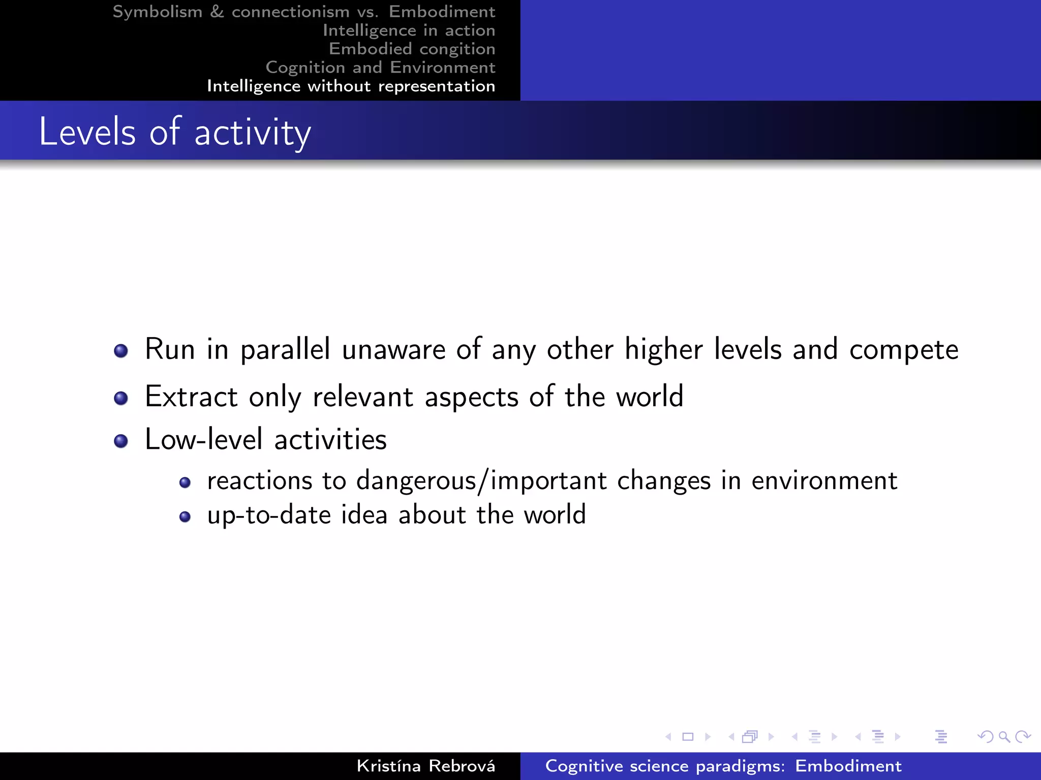 Symbolism & connectionism vs. Embodiment
Intelligence in action
Embodied congition
Cognition and Environment
Intelligence without representation
Levels of activity
Run in parallel unaware of any other higher levels and compete
Extract only relevant aspects of the world
Low-level activities
reactions to dangerous/important changes in environment
up-to-date idea about the world
Kristína Rebrová Cognitive science paradigms: Embodiment
 