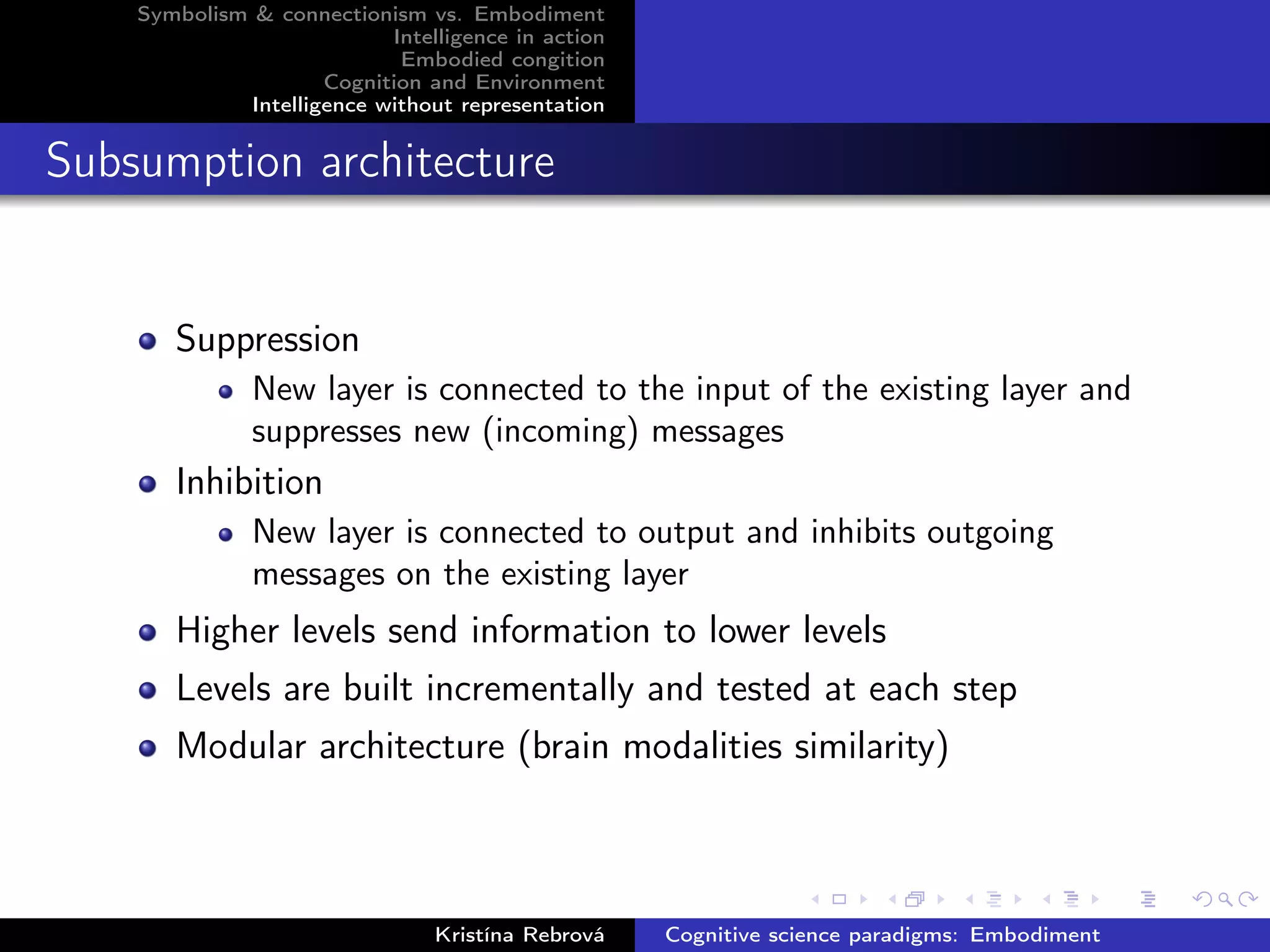 Symbolism & connectionism vs. Embodiment
Intelligence in action
Embodied congition
Cognition and Environment
Intelligence without representation
Subsumption architecture
Suppression
New layer is connected to the input of the existing layer and
suppresses new (incoming) messages
Inhibition
New layer is connected to output and inhibits outgoing
messages on the existing layer
Higher levels send information to lower levels
Levels are built incrementally and tested at each step
Modular architecture (brain modalities similarity)
Kristína Rebrová Cognitive science paradigms: Embodiment
 
