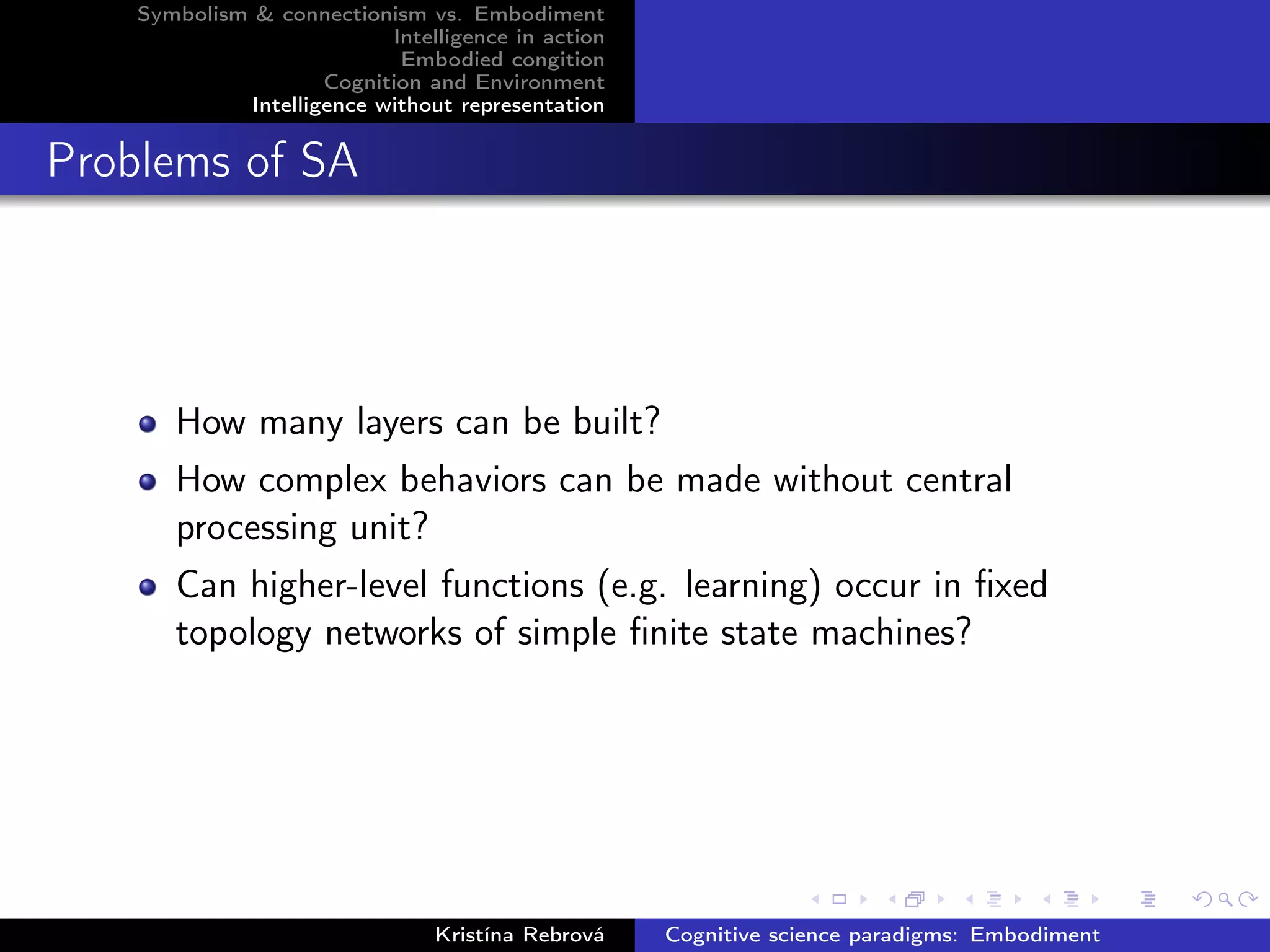 Symbolism & connectionism vs. Embodiment
Intelligence in action
Embodied congition
Cognition and Environment
Intelligence without representation
Problems of SA
How many layers can be built?
How complex behaviors can be made without central
processing unit?
Can higher-level functions (e.g. learning) occur in ﬁxed
topology networks of simple ﬁnite state machines?
Kristína Rebrová Cognitive science paradigms: Embodiment
 