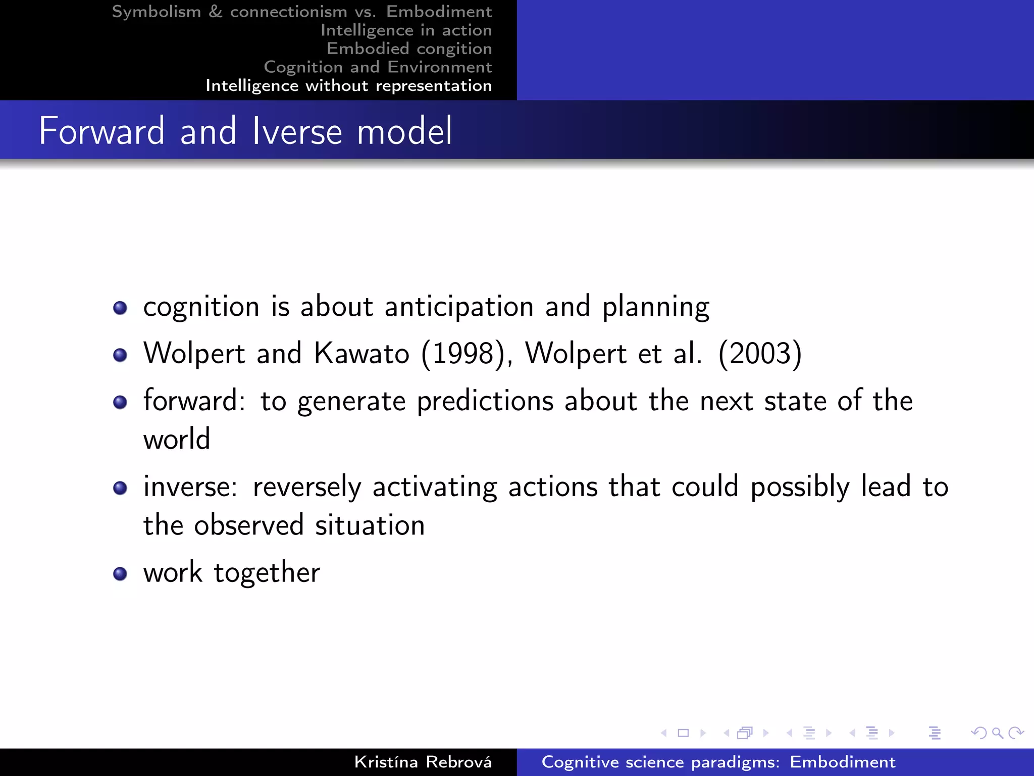 Symbolism & connectionism vs. Embodiment
Intelligence in action
Embodied congition
Cognition and Environment
Intelligence without representation
Forward and Iverse model
cognition is about anticipation and planning
Wolpert and Kawato (1998), Wolpert et al. (2003)
forward: to generate predictions about the next state of the
world
inverse: reversely activating actions that could possibly lead to
the observed situation
work together
Kristína Rebrová Cognitive science paradigms: Embodiment
 