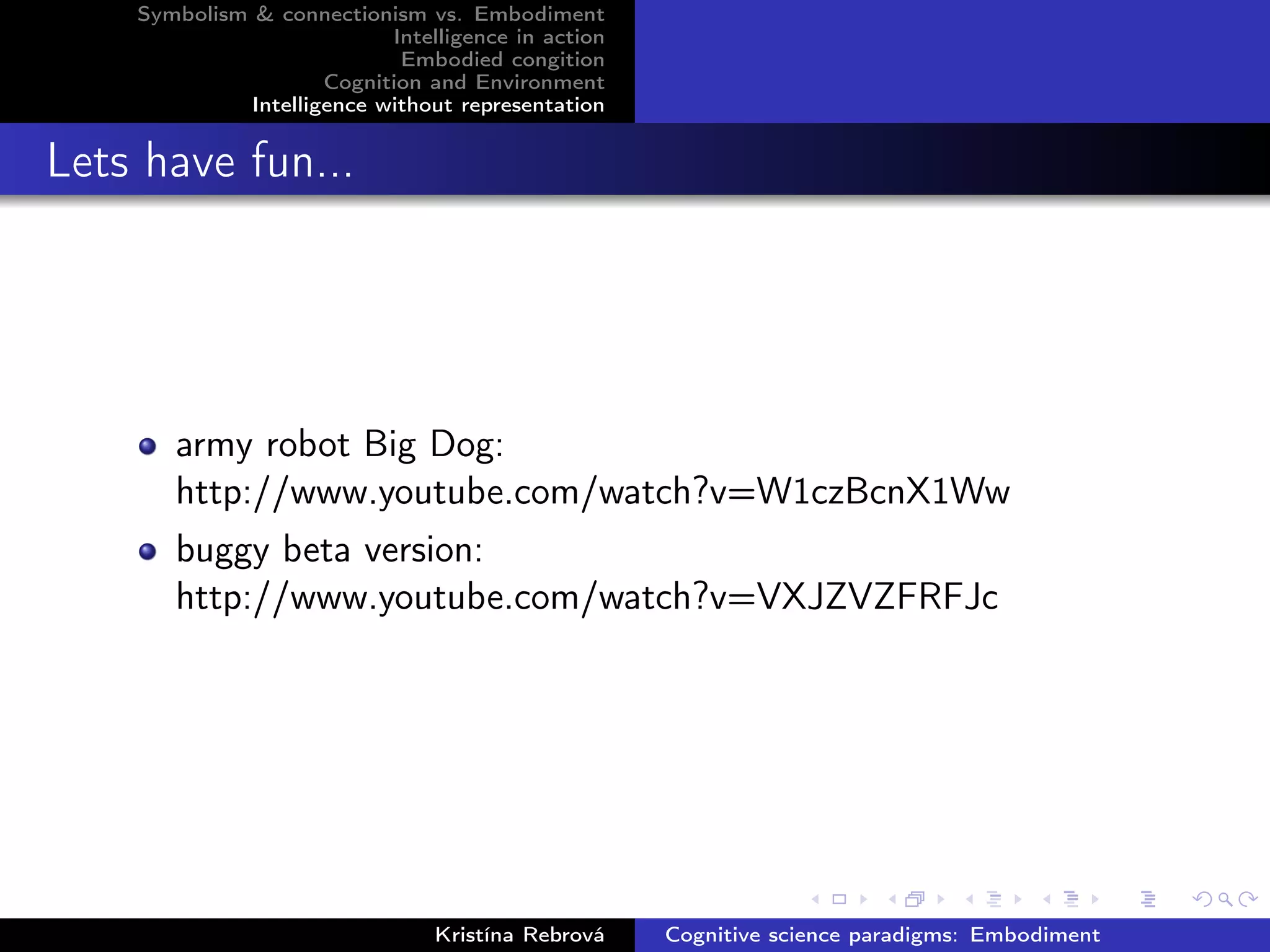 Symbolism & connectionism vs. Embodiment
Intelligence in action
Embodied congition
Cognition and Environment
Intelligence without representation
Lets have fun...
army robot Big Dog:
http://www.youtube.com/watch?v=W1czBcnX1Ww
buggy beta version:
http://www.youtube.com/watch?v=VXJZVZFRFJc
Kristína Rebrová Cognitive science paradigms: Embodiment
 