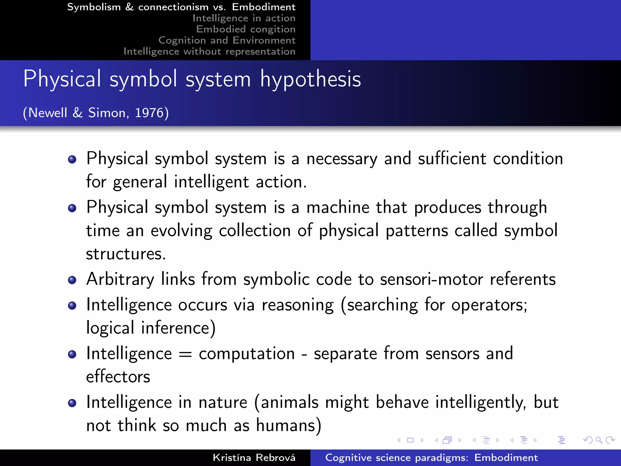 Symbolism & connectionism vs. Embodiment
Intelligence in action
Embodied congition
Cognition and Environment
Intelligence without representation
Physical symbol system hypothesis
(Newell & Simon, 1976)
Physical symbol system is a necessary and suﬃcient condition
for general intelligent action.
Physical symbol system is a machine that produces through
time an evolving collection of physical patterns called symbol
structures.
Arbitrary links from symbolic code to sensori-motor referents
Intelligence occurs via reasoning (searching for operators;
logical inference)
Intelligence = computation - separate from sensors and
eﬀectors
Intelligence in nature (animals might behave intelligently, but
not think so much as humans)
Kristína Rebrová Cognitive science paradigms: Embodiment
 