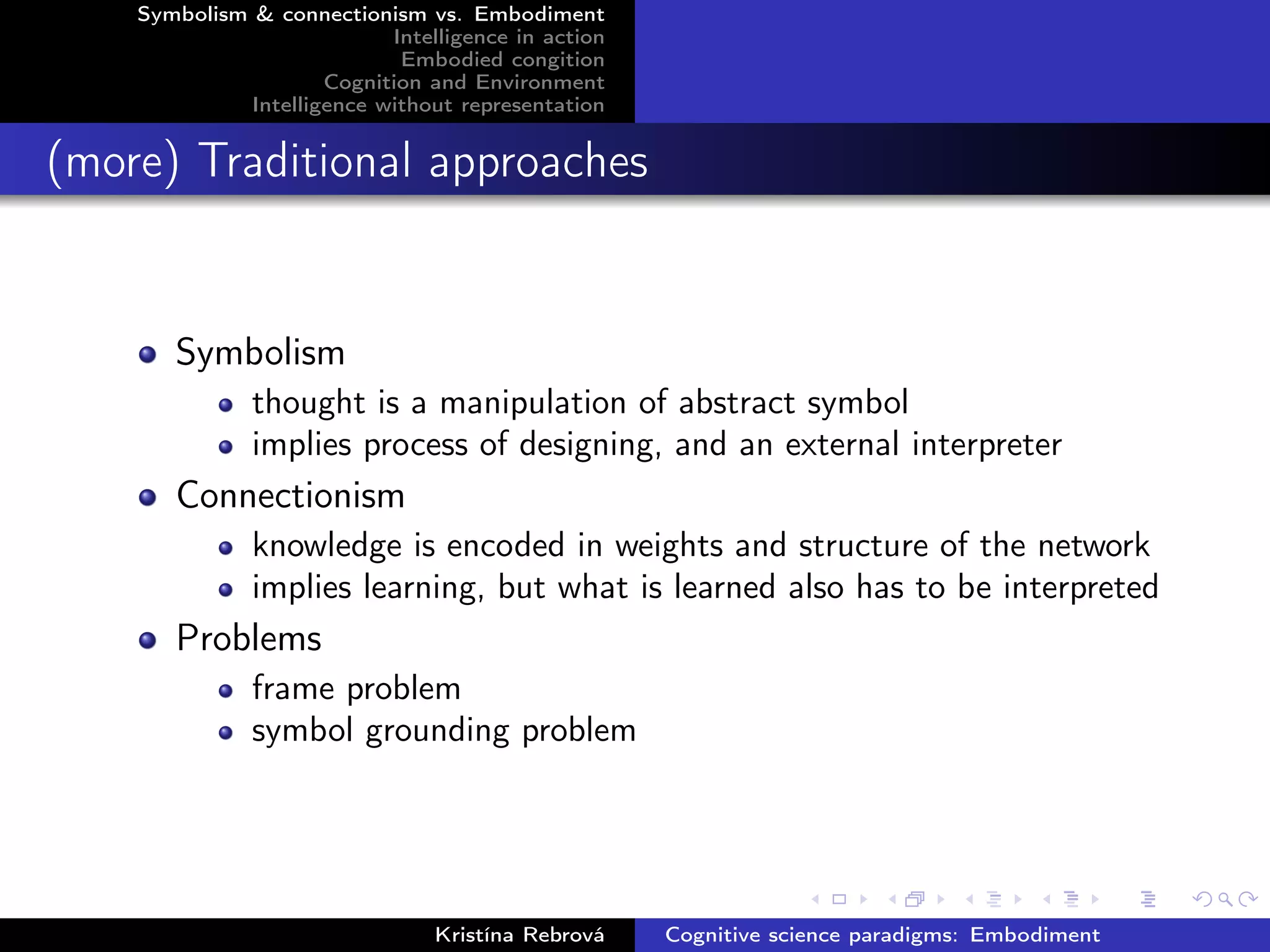 Symbolism & connectionism vs. Embodiment
Intelligence in action
Embodied congition
Cognition and Environment
Intelligence without representation
(more) Traditional approaches
Symbolism
thought is a manipulation of abstract symbol
implies process of designing, and an external interpreter
Connectionism
knowledge is encoded in weights and structure of the network
implies learning, but what is learned also has to be interpreted
Problems
frame problem
symbol grounding problem
Kristína Rebrová Cognitive science paradigms: Embodiment
 