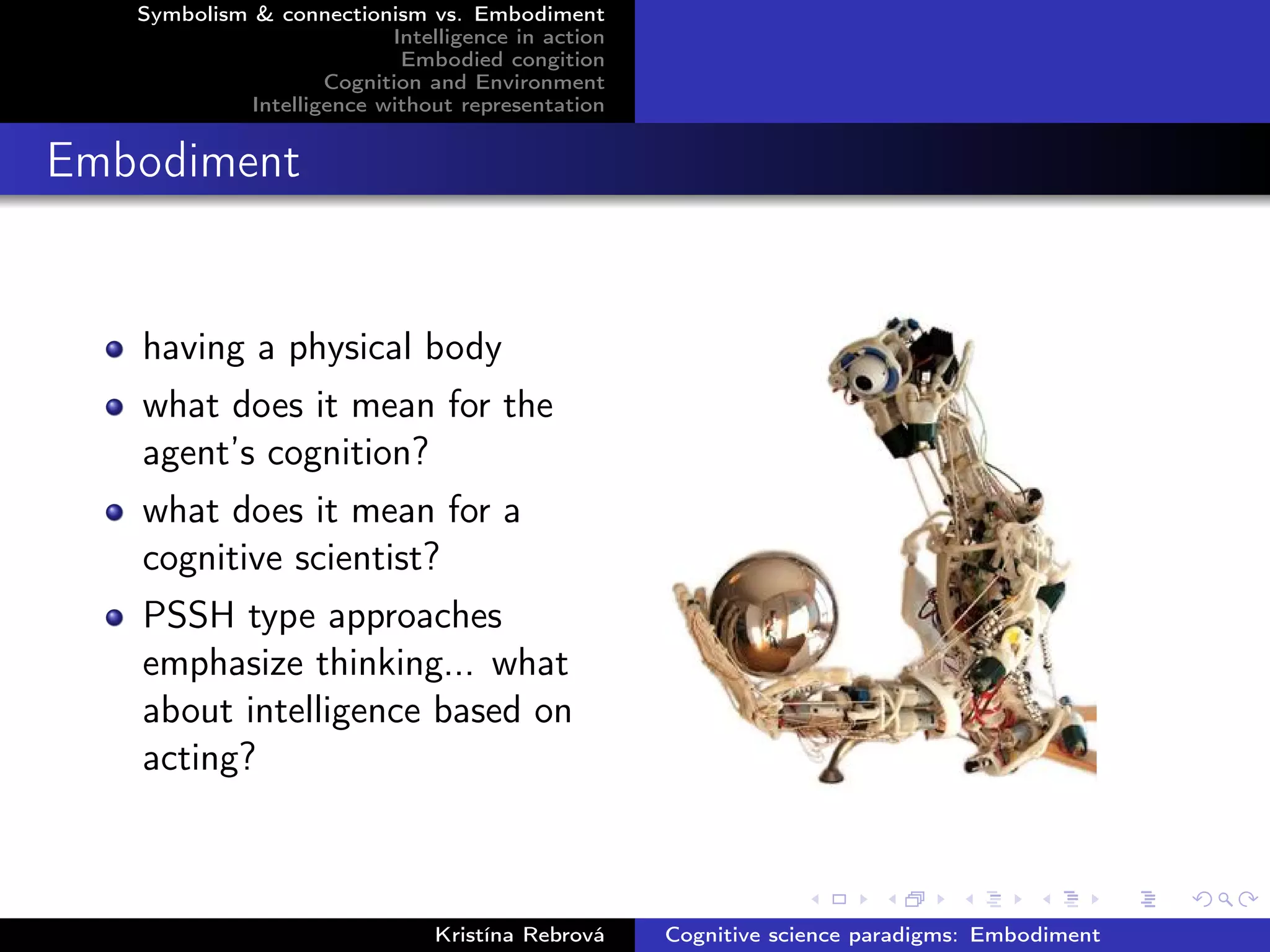 Symbolism & connectionism vs. Embodiment
Intelligence in action
Embodied congition
Cognition and Environment
Intelligence without representation
Embodiment
having a physical body
what does it mean for the
agent’s cognition?
what does it mean for a
cognitive scientist?
PSSH type approaches
emphasize thinking... what
about intelligence based on
acting?
Kristína Rebrová Cognitive science paradigms: Embodiment
 