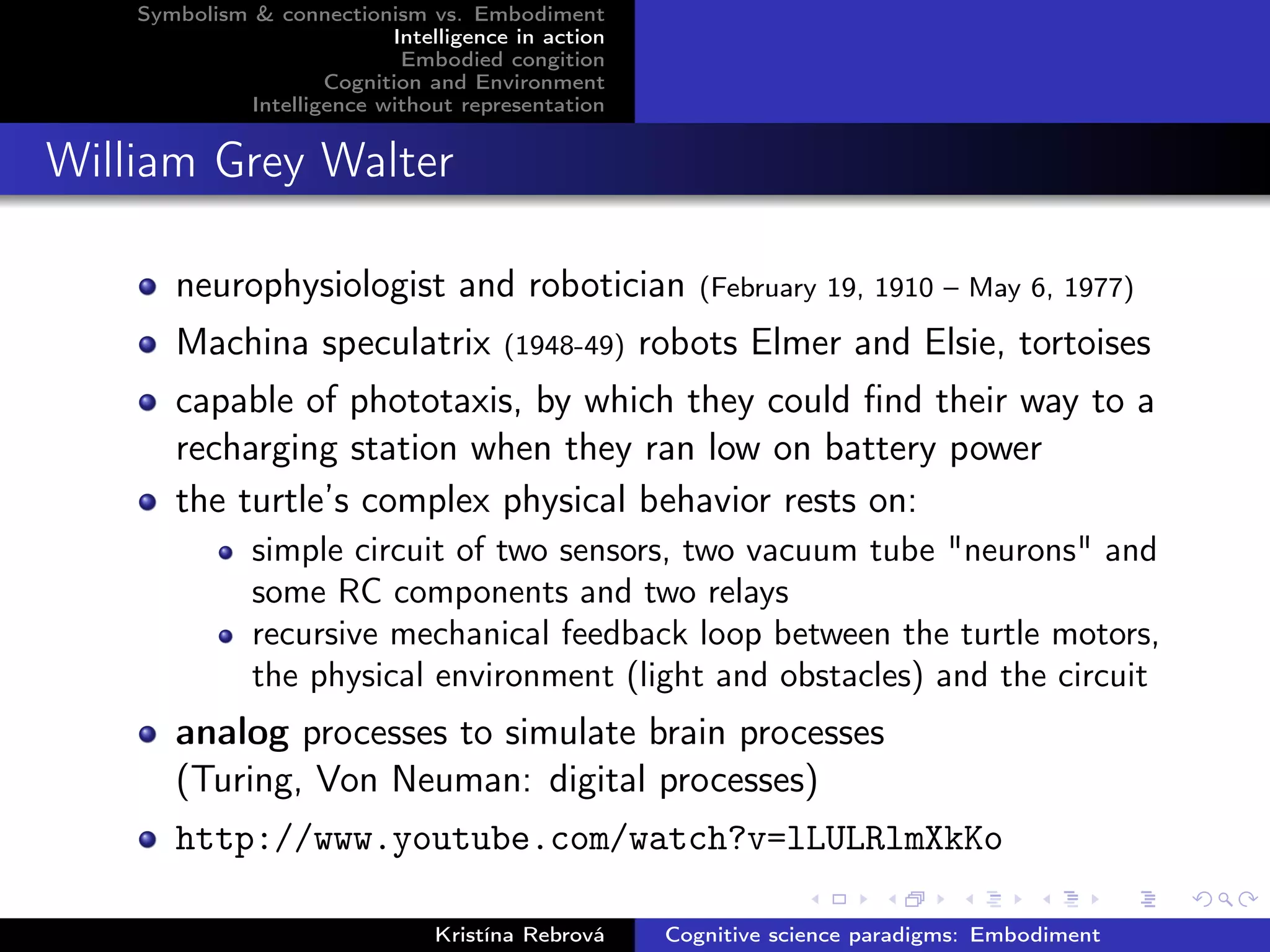 Symbolism & connectionism vs. Embodiment
Intelligence in action
Embodied congition
Cognition and Environment
Intelligence without representation
William Grey Walter
neurophysiologist and robotician (February 19, 1910 – May 6, 1977)
Machina speculatrix (1948-49) robots Elmer and Elsie, tortoises
capable of phototaxis, by which they could ﬁnd their way to a
recharging station when they ran low on battery power
the turtle’s complex physical behavior rests on:
simple circuit of two sensors, two vacuum tube "neurons" and
some RC components and two relays
recursive mechanical feedback loop between the turtle motors,
the physical environment (light and obstacles) and the circuit
analog processes to simulate brain processes
(Turing, Von Neuman: digital processes)
http://www.youtube.com/watch?v=lLULRlmXkKo
Kristína Rebrová Cognitive science paradigms: Embodiment
 