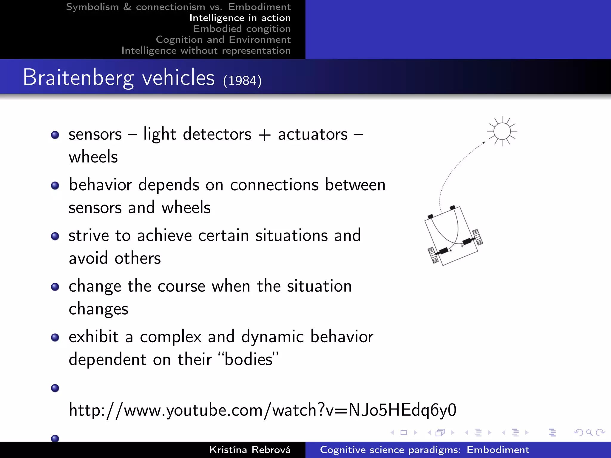 Symbolism & connectionism vs. Embodiment
Intelligence in action
Embodied congition
Cognition and Environment
Intelligence without representation
Braitenberg vehicles (1984)
sensors – light detectors + actuators –
wheels
behavior depends on connections between
sensors and wheels
strive to achieve certain situations and
avoid others
change the course when the situation
changes
exhibit a complex and dynamic behavior
dependent on their “bodies”
http://www.youtube.com/watch?v=NJo5HEdq6y0
Kristína Rebrová Cognitive science paradigms: Embodiment
 