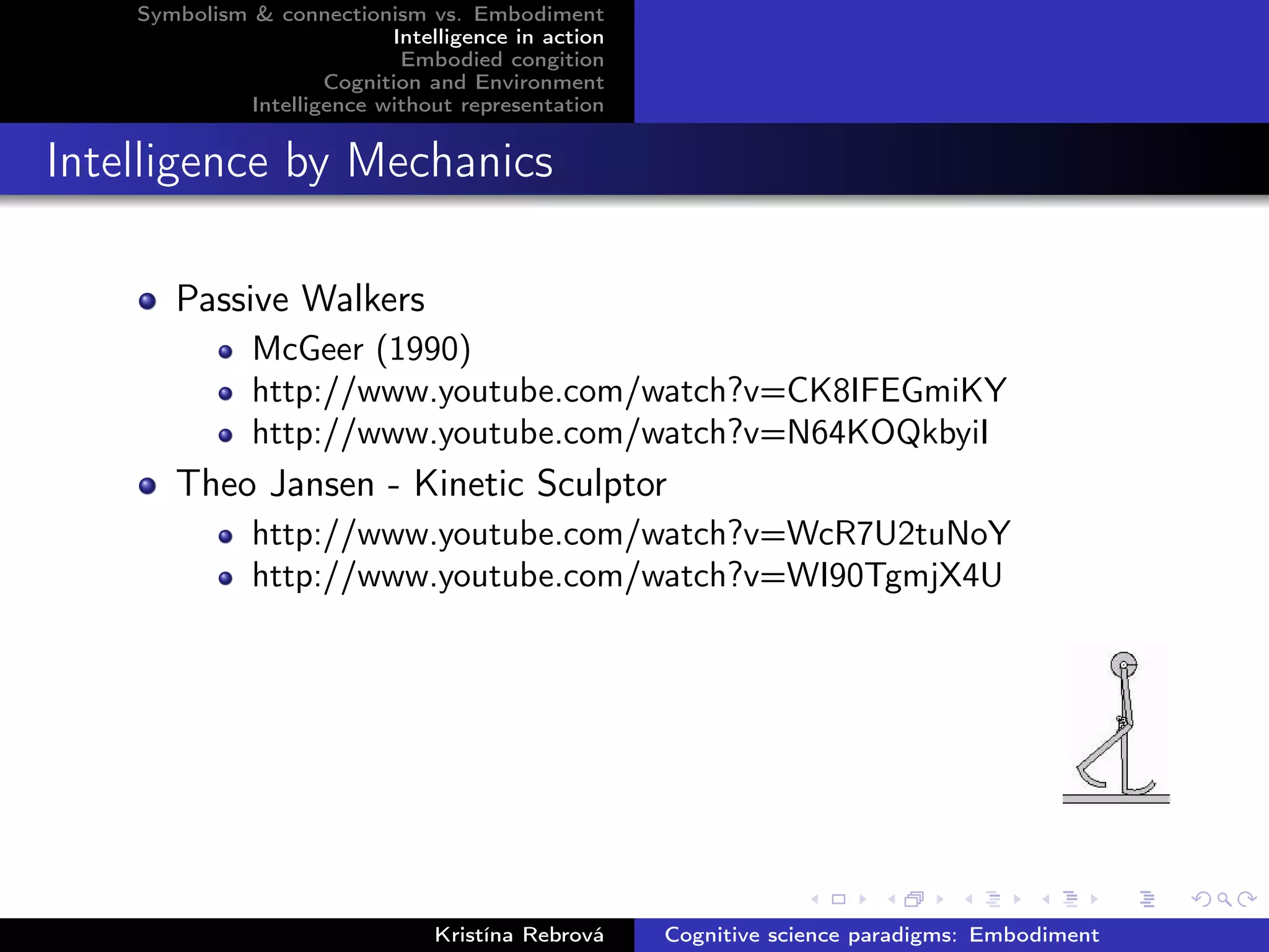 Symbolism & connectionism vs. Embodiment
Intelligence in action
Embodied congition
Cognition and Environment
Intelligence without representation
Intelligence by Mechanics
Passive Walkers
McGeer (1990)
http://www.youtube.com/watch?v=CK8IFEGmiKY
http://www.youtube.com/watch?v=N64KOQkbyiI
Theo Jansen - Kinetic Sculptor
http://www.youtube.com/watch?v=WcR7U2tuNoY
http://www.youtube.com/watch?v=WI90TgmjX4U
Kristína Rebrová Cognitive science paradigms: Embodiment
 