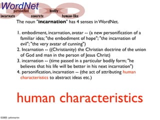 WordNet personiﬁed             bodily
incarnate          concrete             human-like
              The noun "incarnation" has 4 senses in WordNet.

              1. embodiment, incarnation, avatar -- (a new personiﬁcation of a
                familiar idea; "the embodiment of hope"; "the incarnation of
                evil"; "the very avatar of cunning")
              2. Incarnation -- ((Christianity) the Christian doctrine of the union
                of God and man in the person of Jesus Christ)
              3. incarnation -- (time passed in a particular bodily form; "he
                believes that his life will be better in his next incarnation")
              4. personiﬁcation, incarnation -- (the act of attributing human
                characteristics to abstract ideas etc.)



              human characteristics
©2005 -johnmartin
 