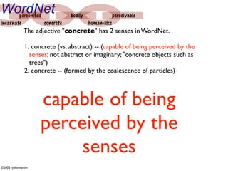 WordNet personiﬁed             bodily                perceivable
incarnate          concrete             human-like
              The adjective "concrete" has 2 senses in WordNet.

              1. concrete (vs. abstract) -- (capable of being perceived by the
                senses; not abstract or imaginary; "concrete objects such as
                trees")
              2. concrete -- (formed by the coalescence of particles)



                    capable of being
                    perceived by the
                         senses
©2005 -johnmartin
 