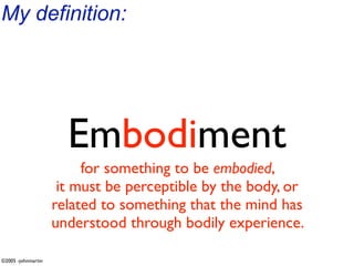 My definition:




                      Embodiment
                         for something to be embodied,
                     it must be perceptible by the body, or
                    related to something that the mind has
                    understood through bodily experience.

©2005 -johnmartin
 