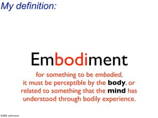 My definition:




                       Embodiment
                          for something to be embodied,
                     it must be perceptible by the body, or
                    related to something that the mind has
                     understood through bodily experience.

©2005 -johnmartin
 