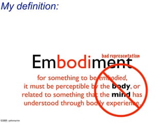 My definition:




                       Embodiment
                                             bad representation



                          for something to be embodied,
                     it must be perceptible by the body, or
                    related to something that the mind has
                     understood through bodily experience.

©2005 -johnmartin
 