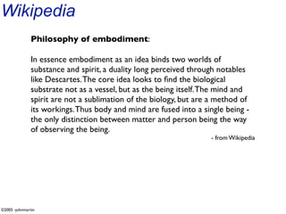 Wikipedia
               Philosophy of embodiment:

               In essence embodiment as an idea binds two worlds of
               substance and spirit, a duality long perceived through notables
               like Descartes. The core idea looks to ﬁnd the biological
               substrate not as a vessel, but as the being itself. The mind and
               spirit are not a sublimation of the biology, but are a method of
               its workings. Thus body and mind are fused into a single being -
               the only distinction between matter and person being the way
               of observing the being.
                                                                   - from Wikipedia




©2005 -johnmartin
 