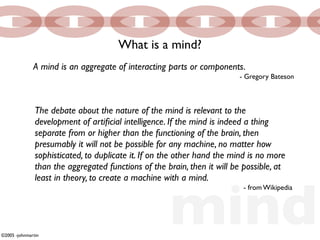 What is a mind?
              A mind is an aggregate of interacting parts or components.
                                                                         - Gregory Bateson



               The debate about the nature of the mind is relevant to the
               development of artiﬁcial intelligence. If the mind is indeed a thing
               separate from or higher than the functioning of the brain, then
               presumably it will not be possible for any machine, no matter how
               sophisticated, to duplicate it. If on the other hand the mind is no more
               than the aggregated functions of the brain, then it will be possible, at




                                                     mind
               least in theory, to create a machine with a mind.
                                                                           - from Wikipedia




©2005 -johnmartin
 
