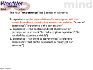 WordNet
 Mind
      intelligence
                 experience
              The noun "experience" has 3 senses in WordNet.
                                                                mind
              1. experience -- (the accumulation of knowledge or skill that
                results from direct participation in events or activities; "a man of
                experience"; "experience is the best teacher")
              2. experience -- (the content of direct observation or
                participation in an event; "he had a religious experience"; "he
                recalled the experience vividly")
              3. experience -- (an event as apprehended; "a surprising
                experience"; "that painful experience certainly got our
                attention")




©2005 -johnmartin
 