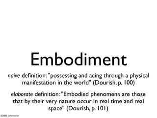 Embodiment
      naive deﬁnition: "possessing and acing through a physical
            manifestation in the world" (Dourish, p. 100)
         elaborate deﬁnition: "Embodied phenomena are those
          that by their very nature occur in real time and real
                         space" (Dourish, p. 101)
©2005 -johnmartin
 