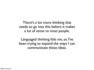 There's a lot more thinking that
                    needs to go into this before it makes
                       a lot of sense to most people.

                     Languaged thinking fails me, so I've
                    been trying to expand the ways I can
                         communicate these ideas.




©2005 -johnmartin
 