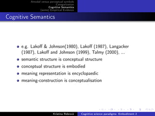 Amodal versus perceptual symbols
Categorization
Cognitive Semantics
(some) Empirical Evidence
Cognitive Semantics
e.g. Lakoﬀ & Johnson(1980), Lakoﬀ (1987), Langacker
(1987), Lakoﬀ and Johnson (1999), Talmy (2000), ...
semantic structure is conceptual structure
conceptual structure is embodied
meaning representation is encyclopaedic
meaning-construction is conceptualisation
Kristína Rebrová Cognitive science paradigms: Embodiment 2
 