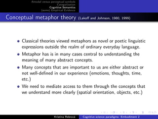 Amodal versus perceptual symbols
Categorization
Cognitive Semantics
(some) Empirical Evidence
Conceptual metaphor theory (Lakoﬀ and Johnson, 1980, 1999)
Classical theories viewed metaphors as novel or poetic linguistic
expressions outside the realm of ordinary everyday language.
Metaphor has is in many cases central to understanding the
meaning of many abstract concepts.
Many concepts that are important to us are either abstract or
not well-deﬁned in our experience (emotions, thoughts, time,
etc.)
We need to mediate access to them through the concepts that
we understand more clearly (spatial orientation, objects, etc.)
Kristína Rebrová Cognitive science paradigms: Embodiment 2
 