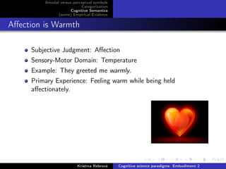 Amodal versus perceptual symbols
Categorization
Cognitive Semantics
(some) Empirical Evidence
Aﬀection is Warmth
Subjective Judgment: Aﬀection
Sensory-Motor Domain: Temperature
Example: They greeted me warmly.
Primary Experience: Feeling warm while being held
aﬀectionately.
Kristína Rebrová Cognitive science paradigms: Embodiment 2
 