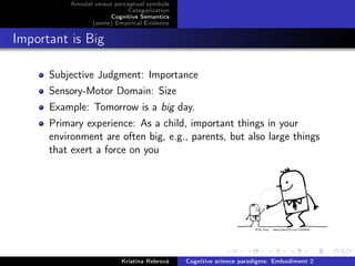 Amodal versus perceptual symbols
Categorization
Cognitive Semantics
(some) Empirical Evidence
Important is Big
Subjective Judgment: Importance
Sensory-Motor Domain: Size
Example: Tomorrow is a big day.
Primary experience: As a child, important things in your
environment are often big, e.g., parents, but also large things
that exert a force on you
Kristína Rebrová Cognitive science paradigms: Embodiment 2
 