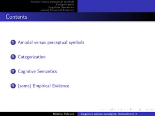 Amodal versus perceptual symbols
Categorization
Cognitive Semantics
(some) Empirical Evidence
Contents
1 Amodal versus perceptual symbols
2 Categorization
3 Cognitive Semantics
4 (some) Empirical Evidence
Kristína Rebrová Cognitive science paradigms: Embodiment 2
 