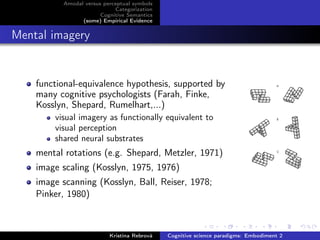 Amodal versus perceptual symbols
Categorization
Cognitive Semantics
(some) Empirical Evidence
Mental imagery
functional-equivalence hypothesis, supported by
many cognitive psychologists (Farah, Finke,
Kosslyn, Shepard, Rumelhart,...)
visual imagery as functionally equivalent to
visual perception
shared neural substrates
mental rotations (e.g. Shepard, Metzler, 1971)
image scaling (Kosslyn, 1975, 1976)
image scanning (Kosslyn, Ball, Reiser, 1978;
Pinker, 1980)
Kristína Rebrová Cognitive science paradigms: Embodiment 2
 