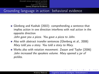 Amodal versus perceptual symbols
Categorization
Cognitive Semantics
(some) Empirical Evidence
Grounding language in action: behavioral evidence
Glenberg and Kashak (2002): comprehending a sentence that
implies action in one direction interferes with real action in the
opposite direction
John gave you a pizza. You gave a pizza to John.
Also with abstract transfer sentences (Glenberg et al., 2008)
Mary told you a story. You told a story to Mary.
Works also with rotation movement: Zwaan and Taylor (2006)
John increased the speakers volume. Mary opened a jar of
pickles.
Kristína Rebrová Cognitive science paradigms: Embodiment 2
 