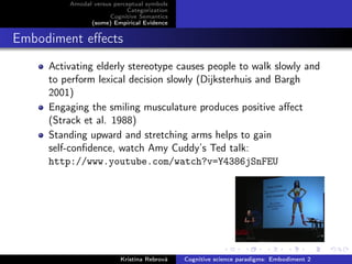 Amodal versus perceptual symbols
Categorization
Cognitive Semantics
(some) Empirical Evidence
Embodiment eﬀects
Activating elderly stereotype causes people to walk slowly and
to perform lexical decision slowly (Dijksterhuis and Bargh
2001)
Engaging the smiling musculature produces positive aﬀect
(Strack et al. 1988)
Standing upward and stretching arms helps to gain
self-conﬁdence, watch Amy Cuddy’s Ted talk:
http://www.youtube.com/watch?v=Y4386jSnFEU
Kristína Rebrová Cognitive science paradigms: Embodiment 2
 