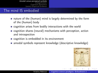 Amodal versus perceptual symbols
Categorization
Cognitive Semantics
(some) Empirical Evidence
The mind IS embodied
nature of the (human) mind is largely determined by the form
of the (human) body
cognition arises from bodily interactions with the world
cognition shares (neural) mechanisms with perception, action
and introspection
cognition is embedded in its environment
amodal symbols represent knowledge (descriptive knowledge)
Kristína Rebrová Cognitive science paradigms: Embodiment 2
 
