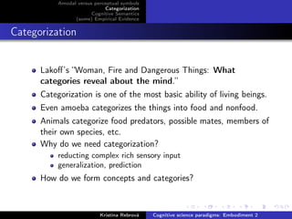 Amodal versus perceptual symbols
Categorization
Cognitive Semantics
(some) Empirical Evidence
Categorization
Lakoﬀ’s “Woman, Fire and Dangerous Things: What
categories reveal about the mind.”
Categorization is one of the most basic ability of living beings.
Even amoeba categorizes the things into food and nonfood.
Animals categorize food predators, possible mates, members of
their own species, etc.
Why do we need categorization?
reducting complex rich sensory input
generalization, prediction
How do we form concepts and categories?
Kristína Rebrová Cognitive science paradigms: Embodiment 2
 