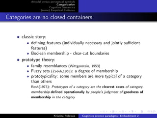 Amodal versus perceptual symbols
Categorization
Cognitive Semantics
(some) Empirical Evidence
Categories are no closed containers
classic story:
deﬁning features (individually necessary and jointly suﬃcient
features)
Boolean membership - clear-cut boundaries
prototype theory:
family resemblances (Wittgenstein, 1953)
Fuzzy sets (Zadeh,1965): a degree of membership
prototypicality: some members are more typical of a category
than others
Rosh(1973): Prototypes of a category are the clearest cases of category
membership deﬁned operationally by people’s judgment of goodness of
membership in the category
Kristína Rebrová Cognitive science paradigms: Embodiment 2
 