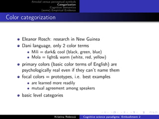 Amodal versus perceptual symbols
Categorization
Cognitive Semantics
(some) Empirical Evidence
Color categorization
Eleanor Rosch: research in New Guinea
Dani language, only 2 color terms
Mili = dark& cool (black, green, blue)
Mola = light& warm (white, red, yellow)
primary colors (basic color terms of English) are
psychologically real even if they can’t name them
focal colors = prototypes, i.e. best examples
are learned more readily
mutual agreement among speakers
basic level categories
Kristína Rebrová Cognitive science paradigms: Embodiment 2
 