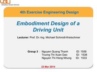 4th Exercise Engineering Design
Group 3 : Nguyen Quang Thanh ID: 1558
Truong Thi Xuan Dao ID: 1538
Nguyen Thi Hong Nhung ID: 1533
Lecturer: Prof. Dr.-Ing. Michael Schmidt-Kretschmer
23 Mar 2014
Embodiment Design of a
Driving Unit
 