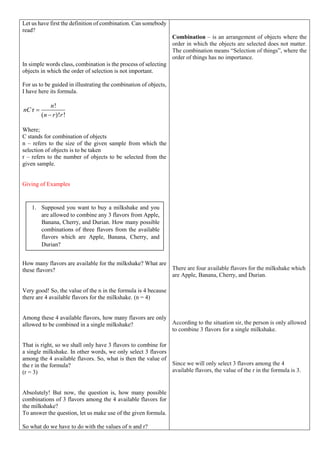 Let us have first the definition of combination. Can somebody
read?
In simple words class, combination is the process of selecting
objects in which the order of selection is not important.
For us to be guided in illustrating the combination of objects,
I have here its formula.
!
r
( )! !
n
nC
n r r


Where;
C stands for combination of objects
n – refers to the size of the given sample from which the
selection of objects is to be taken
r – refers to the number of objects to be selected from the
given sample.
Giving of Examples
How many flavors are available for the milkshake? What are
these flavors?
Very good! So, the value of the n in the formula is 4 because
there are 4 available flavors for the milkshake. (n = 4)
Among these 4 available flavors, how many flavors are only
allowed to be combined in a single milkshake?
That is right, so we shall only have 3 flavors to combine for
a single milkshake. In other words, we only select 3 flavors
among the 4 available flavors. So, what is then the value of
the r in the formula?
(r = 3)
Absolutely! But now, the question is, how many possible
combinations of 3 flavors among the 4 available flavors for
the milkshake?
To answer the question, let us make use of the given formula.
So what do we have to do with the values of n and r?
Combination – is an arrangement of objects where the
order in which the objects are selected does not matter.
The combination means “Selection of things”, where the
order of things has no importance.
There are four available flavors for the milkshake which
are Apple, Banana, Cherry, and Durian.
According to the situation sir, the person is only allowed
to combine 3 flavors for a single milkshake.
Since we will only select 3 flavors among the 4
available flavors, the value of the r in the formula is 3.
1. Supposed you want to buy a milkshake and you
are allowed to combine any 3 flavors from Apple,
Banana, Cherry, and Durian. How many possible
combinations of three flavors from the available
flavors which are Apple, Banana, Cherry, and
Durian?
 