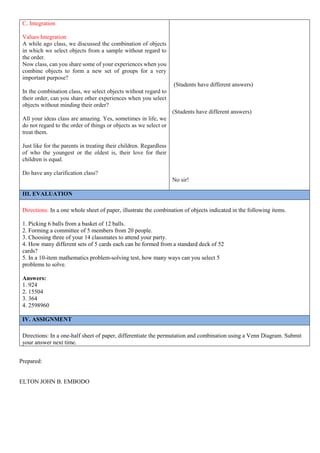 Prepared:
ELTON JOHN B. EMBODO
C. Integration
Values Integration
A while ago class, we discussed the combination of objects
in which we select objects from a sample without regard to
the order.
Now class, can you share some of your experiences when you
combine objects to form a new set of groups for a very
important purpose?
In the combination class, we select objects without regard to
their order, can you share other experiences when you select
objects without minding their order?
All your ideas class are amazing. Yes, sometimes in life, we
do not regard to the order of things or objects as we select or
treat them.
Just like for the parents in treating their children. Regardless
of who the youngest or the oldest is, their love for their
children is equal.
Do have any clarification class?
(Students have different answers)
(Students have different answers)
No sir!
III. EVALUATION
Directions: In a one whole sheet of paper, illustrate the combination of objects indicated in the following items.
1. Picking 6 balls from a basket of 12 balls.
2. Forming a committee of 5 members from 20 people.
3. Choosing three of your 14 classmates to attend your party.
4. How many different sets of 5 cards each can be formed from a standard deck of 52
cards?
5. In a 10-item mathematics problem-solving test, how many ways can you select 5
problems to solve.
Answers:
1. 924
2. 15504
3. 364
4. 2598960
IV. ASSIGNMENT
Directions: In a one-half sheet of paper, differentiate the permutation and combination using a Venn Diagram. Submit
your answer next time.
 