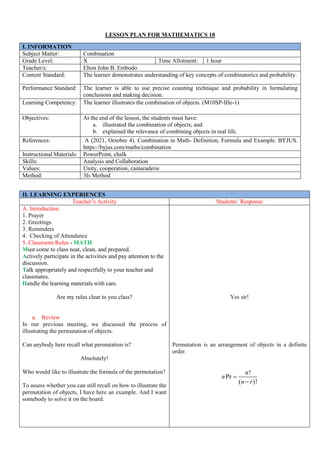 LESSON PLAN FOR MATHEMATICS 10
I. INFORMATION
Subject Matter: Combination
Grade Level: X Time Allotment: 1 hour
Teacher/s: Elton John B. Embodo
Content Standard: The learner demonstrates understanding of key concepts of combinatorics and probability.
Performance Standard: The learner is able to use precise counting technique and probability in formulating
conclusions and making decision.
Learning Competency: The learner illustrates the combination of objects. (M10SP-IIIe-1)
Objectives: At the end of the lesson, the students must have:
a. illustrated the combination of objects; and
b. explained the relevance of combining objects in real life.
References: A (2021, October 4). Combination in Math- Definition, Formula and Example. BYJUS.
https://byjus.com/maths/combination
Instructional Materials: PowerPoint, chalk
Skills: Analysis and Collaboration
Values: Unity, cooperation, camaraderie
Method: 3Is Method
II. LEARNING EXPERIENCES
Teacher’s Activity Students’ Response
A. Introduction
1. Prayer
2. Greetings
3. Reminders
4. Checking of Attendance
5. Classroom Rules - MATH
Must come to class neat, clean, and prepared.
Actively participate in the activities and pay attention to the
discussion.
Talk appropriately and respectfully to your teacher and
classmates.
Handle the learning materials with care.
Are my rules clear to you class?
a. Review
In our previous meeting, we discussed the process of
illustrating the permutation of objects.
Can anybody here recall what permutation is?
Absolutely!
Who would like to illustrate the formula of the permutation?
To assess whether you can still recall on how to illustrate the
permutation of objects, I have here an example. And I want
somebody to solve it on the board.
Yes sir!
Permutation is an arrangement of objects in a definite
order.
!
Pr
( )!
n
n
n r


 