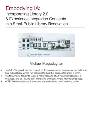 Embodying IA:
     Incorporating Library 2.0
      Experience Integration Concepts
     in a Small Public Library Renovation




                             Michael Magoolaghan
‣   I work for Vanguard, but this case study focuses on some volunteer work I did for my
    local public library, where I’ve been on the board of trustees for about 7 years.
‣   Two takeaways: 1) how to tackle a major redesign effort with minimal budget 
    resources, and 2) how to start integrating physical  virtual information spaces.
‣   NOTE: Additional photos  blueprints are available via my CrowdVine proﬁle.
 