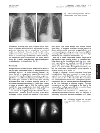 Ann Thorac Surg CASE REPORT SHIHATA ET AL 2111 
2008;85:2110–2 PULMONARY EMBOLECTOMY IN DONOR LUNGS 
laparotomy, hemicolectomy, and formation of an ileos-tomy. 
Despite the additional septic and surgical stresses, 
prolonged intubation was not needed and he remained 
stable from the cardiopulmonary standpoint. He contin-ued 
to recover in a timely fashion and was discharged 
home on oral anticoagulation therapy. Before discharge, 
the result of his chest roentgenogram was within normal 
limits (Fig 2), and a lung perfusion scan showed minor 
residual defects in the right lung (Fig 3). 
Comment 
Lung transplantation has become the treatment of choice 
for end-stage lung disease caused by different underlying 
pathologic entities. The main limitation, however, re-mains 
the lack of enough donor organs. The exponential 
increase in the number of patients awaiting lung trans-plantation 
has not been met by an equivalent increase in 
the donor pool. Patients on the waiting lists for lung 
transplantation have an annual mortality rate of 20% 
according to some recent reports [1]. Other study groups 
reported a mortality rate of 50% for patients found 
suitable for lung transplantation from their underlying 
lung disease before an organ becomes available [2]. 
The concept of accepting marginal or extended donors 
has become a common practice in many of the busy 
transplant centers around the world [3]. Advocates of 
Fig 2. Chest roentgenograms taken (left) pre-operatively 
and (right) before discharge. 
using lungs from living donors, older donors, donors 
with history of smoking, non-heart-beating donors, or 
donors with reversible underlying lung pathologies have 
been increasingly reporting successful outcomes [4] that 
are comparable with outcomes expected when more rigid 
donor selection criteria are implemented [5]. 
The use of donor lungs from patients suspected or 
diagnosed to have variable degrees of pulmonary em-bolic 
disease at the time of brain death has been previ-ously 
reported in a few anecdotal cases [6]. Unexpected 
macroscopic donor-related pulmonary emboli were re-ported 
in as many as 38% of lung transplantations, and 
this was found to be associated with worse outcomes in 
terms of primary graft failure [7]. 
The use of pulmonary embolectomy at the time of lung 
transplantation has been previously reported in two 
separate case reports [8, 9]. The patient reported in this 
article is unique due to the substantial clot burden that 
was removed from as distal as the subsegmental pulmo-nary 
arteries and the amount of organization in portions 
of the clots, indicating a subacute process. That this 
problem was not fully appreciated at the time of the 
pretransplant workup is probably the reason the lungs 
were accepted for the transplantation. 
The excellent early outcome we had with this case has 
led us to a number of conclusions. First, the diagnosis of 
pulmonary embolism whenever suspected in a trans- 
Fig 3. Predischarge perfusion lung scan shows 
minor right middle and lower lobe perfusion 
defects. 
FEATURE ARTICLES 
 