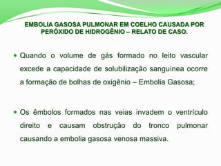  Quando o volume de gás formado no leito vascular
excede a capacidade de solubilização sanguínea ocorre
a formação de bolhas de oxigênio – Embolia Gasosa;
 Os êmbolos formados nas veias invadem o ventrículo
direito e causam obstrução do tronco pulmonar
causando a embolia gasosa venosa massiva.
EMBOLIA GASOSA PULMONAR EM COELHO CAUSADA POR
PERÓXIDO DE HIDROGÊNIO – RELATO DE CASO.
 